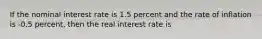 If the nominal interest rate is 1.5 percent and the rate of inflation is -0.5 percent, then the real interest rate is