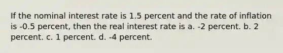 If the nominal interest rate is 1.5 percent and the rate of inflation is -0.5 percent, then the real interest rate is a. -2 percent. b. 2 percent. c. 1 percent. d. -4 percent.