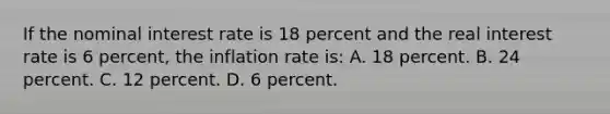 If the nominal interest rate is 18 percent and the real interest rate is 6 percent, the inflation rate is: A. 18 percent. B. 24 percent. C. 12 percent. D. 6 percent.