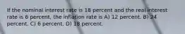 If the nominal interest rate is 18 percent and the real interest rate is 6 percent, the inflation rate is A) 12 percent. B) 24 percent. C) 6 percent. D) 18 percent.