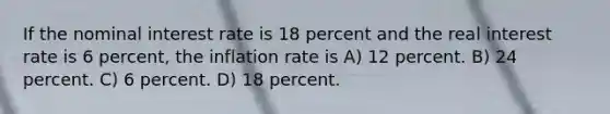 If the nominal interest rate is 18 percent and the real interest rate is 6 percent, the inflation rate is A) 12 percent. B) 24 percent. C) 6 percent. D) 18 percent.