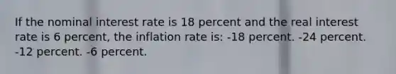 If the nominal interest rate is 18 percent and the real interest rate is 6 percent, the inflation rate is: -18 percent. -24 percent. -12 percent. -6 percent.