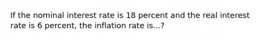 If the nominal interest rate is 18 percent and the real interest rate is 6 percent, the inflation rate is...?