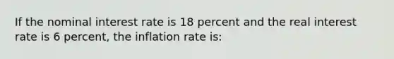 If the nominal interest rate is 18 percent and the real interest rate is 6 percent, the inflation rate is: