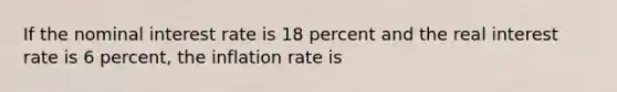 If the nominal interest rate is 18 percent and the real interest rate is 6 percent, the inflation rate is