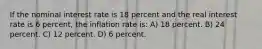 If the nominal interest rate is 18 percent and the real interest rate is 6 percent, the inflation rate is: A) 18 percent. B) 24 percent. C) 12 percent. D) 6 percent.