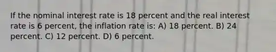 If the nominal interest rate is 18 percent and the real interest rate is 6 percent, the inflation rate is: A) 18 percent. B) 24 percent. C) 12 percent. D) 6 percent.