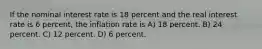 If the nominal interest rate is 18 percent and the real interest rate is 6 percent, the inflation rate is A) 18 percent. B) 24 percent. C) 12 percent. D) 6 percent.