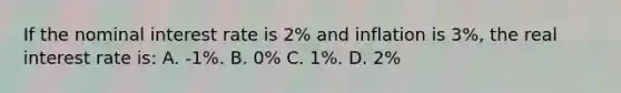 If the nominal interest rate is 2% and inflation is 3%, the real interest rate is: A. -1%. B. 0% C. 1%. D. 2%