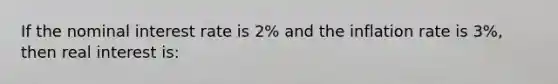 If the nominal interest rate is 2% and the inflation rate is 3%, then real interest is: