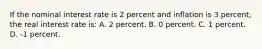 If the nominal interest rate is 2 percent and inflation is 3 percent, the real interest rate is: A. 2 percent. B. 0 percent. C. 1 percent. D. -1 percent.