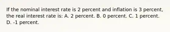 If the nominal interest rate is 2 percent and inflation is 3 percent, the real interest rate is: A. 2 percent. B. 0 percent. C. 1 percent. D. -1 percent.