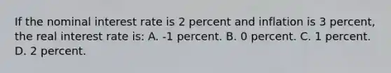 If the nominal interest rate is 2 percent and inflation is 3 percent, the real interest rate is: A. -1 percent. B. 0 percent. C. 1 percent. D. 2 percent.