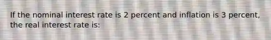 If the nominal interest rate is 2 percent and inflation is 3 percent, the real interest rate is: