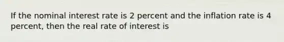 If the nominal interest rate is 2 percent and the inflation rate is 4 percent, then the real rate of interest is