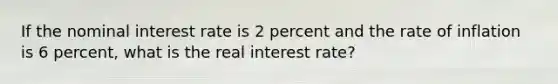 If the nominal interest rate is 2 percent and the rate of inflation is 6 percent, what is the real interest rate?