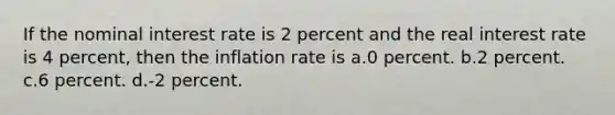 If the nominal interest rate is 2 percent and the real interest rate is 4 percent, then the inflation rate is a.0 percent. b.2 percent. c.6 percent. d.-2 percent.