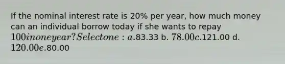 If the nominal interest rate is 20% per year, how much money can an individual borrow today if she wants to repay 100 in one year? Select one: a.83.33 b. 78.00 c.121.00 d. 120.00 e.80.00