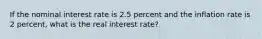 If the nominal interest rate is 2.5 percent and the inflation rate is 2 percent, what is the real interest rate?