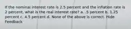 If the nominal interest rate is 2.5 percent and the inflation rate is 2 percent, what is the real interest rate? a. .5 percent b. 1.25 percent c. 4.5 percent d. None of the above is correct. Hide Feedback