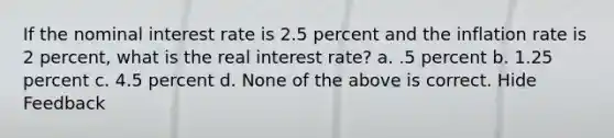 If the nominal interest rate is 2.5 percent and the inflation rate is 2 percent, what is the real interest rate? a. .5 percent b. 1.25 percent c. 4.5 percent d. None of the above is correct. Hide Feedback