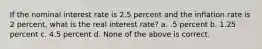 If the nominal interest rate is 2.5 percent and the inflation rate is 2 percent, what is the real interest rate? a. .5 percent b. 1.25 percent c. 4.5 percent d. None of the above is correct.