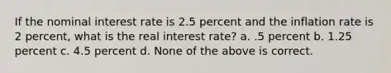 If the nominal interest rate is 2.5 percent and the inflation rate is 2 percent, what is the real interest rate? a. .5 percent b. 1.25 percent c. 4.5 percent d. None of the above is correct.