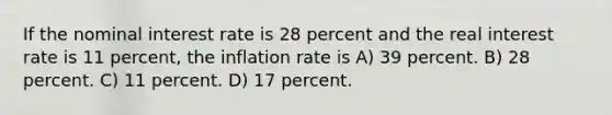 If the nominal interest rate is 28 percent and the real interest rate is 11 percent, the inflation rate is A) 39 percent. B) 28 percent. C) 11 percent. D) 17 percent.