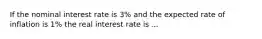 If the nominal interest rate is 3% and the expected rate of inflation is 1% the real interest rate is ...