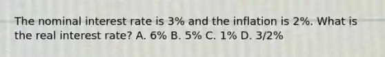 The nominal interest rate is 3% and the inflation is 2%. What is the real interest rate? A. 6% B. 5% C. 1% D. 3/2%