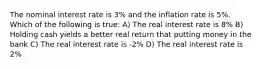 The nominal interest rate is 3% and the inflation rate is 5%. Which of the following is true: A) The real interest rate is 8% B) Holding cash yields a better real return that putting money in the bank C) The real interest rate is -2% D) The real interest rate is 2%