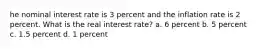 he nominal interest rate is 3 percent and the inflation rate is 2 percent. What is the real interest rate? a. 6 percent b. 5 percent c. 1.5 percent d. 1 percent