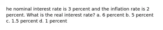 he nominal interest rate is 3 percent and the inflation rate is 2 percent. What is the real interest rate? a. 6 percent b. 5 percent c. 1.5 percent d. 1 percent