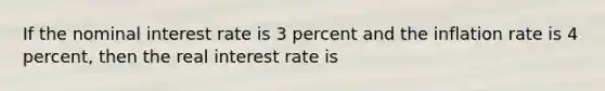 If the nominal interest rate is 3 percent and the inflation rate is 4 percent, then the real interest rate is