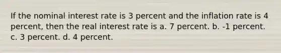 If the nominal interest rate is 3 percent and the inflation rate is 4 percent, then the real interest rate is a. 7 percent. b. -1 percent. c. 3 percent. d. 4 percent.