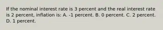 If the nominal interest rate is 3 percent and the real interest rate is 2 percent, inflation is: A. -1 percent. B. 0 percent. C. 2 percent. D. 1 percent.