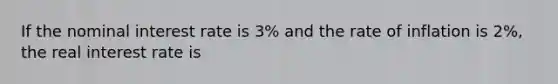 If the nominal interest rate is 3% and the rate of inflation is 2%, the real interest rate is