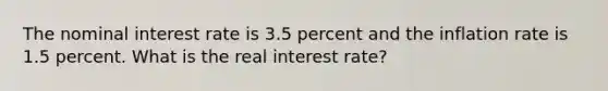 The nominal interest rate is 3.5 percent and the inflation rate is 1.5 percent. What is the real interest rate?