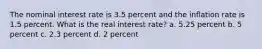 The nominal interest rate is 3.5 percent and the inflation rate is 1.5 percent. What is the real interest rate? a. 5.25 percent b. 5 percent c. 2.3 percent d. 2 percent