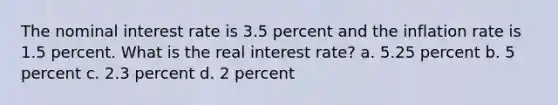 The nominal interest rate is 3.5 percent and the inflation rate is 1.5 percent. What is the real interest rate? a. 5.25 percent b. 5 percent c. 2.3 percent d. 2 percent