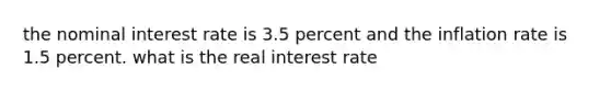 the nominal interest rate is 3.5 percent and the inflation rate is 1.5 percent. what is the real interest rate