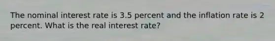 The nominal interest rate is 3.5 percent and the inflation rate is 2 percent. What is the real interest rate?