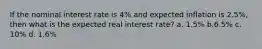 If the nominal interest rate is 4% and expected inflation is 2.5%, then what is the expected real interest rate? a. 1.5% b.6.5% c. 10% d. 1.6%