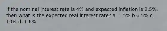 If the nominal interest rate is 4% and expected inflation is 2.5%, then what is the expected real interest rate? a. 1.5% b.6.5% c. 10% d. 1.6%