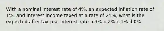 With a nominal interest rate of 4%, an expected inflation rate of 1%, and interest income taxed at a rate of 25%, what is the expected after-tax real interest rate a.3% b.2% c.1% d.0%