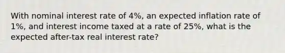 With nominal interest rate of 4%, an expected inflation rate of 1%, and interest income taxed at a rate of 25%, what is the expected after-tax real interest rate?