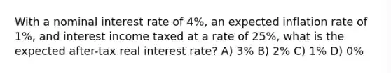 With a nominal interest rate of 4%, an expected inflation rate of 1%, and interest income taxed at a rate of 25%, what is the expected after-tax real interest rate? A) 3% B) 2% C) 1% D) 0%