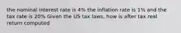 the nominal interest rate is 4% the inflation rate is 1% and the tax rate is 20% Given the US tax laws, how is after tax real return computed