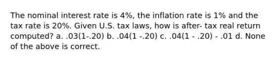 The nominal interest rate is 4%, the inflation rate is 1% and the tax rate is 20%. Given U.S. tax laws, how is after- tax real return computed? a. .03(1-.20) b. .04(1 -.20) c. .04(1 - .20) - .01 d. None of the above is correct.