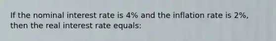 If the nominal interest rate is 4% and the inflation rate is 2%, then the real interest rate equals: